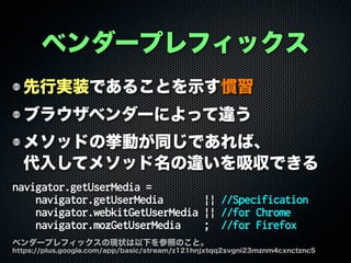 ベンダープレフィックス
先行実装であることを示す慣習
ブラウザベンダーによって違う
メソッドの挙動が同じであれば、
代入してメソッド名の違いを吸収できる
navigator.getUserMedia =
navigator.getUserMedia || //Specification
navigator.webkitGetUserMedia || //for Chrome
navigator.mozGetUserMedia ; //for Firefox
ベンダープレフィックスの現状は以下を参照のこと。
https://plus.google.com/app/basic/stream/z121hnjxtqq2svgni23mznm4cxnctznc5
 