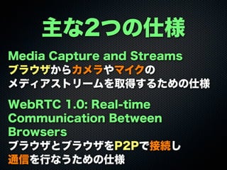 主な2つの仕様
Media Capture and Streams
ブラウザからカメラやマイクの
メディアストリームを取得するための仕様
WebRTC 1.0: Real-time
Communication Between
Browsers
ブラウザとブラウザをP2Pで接続し
通信を行なうための仕様
 