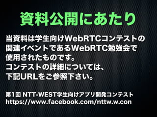 資料公開にあたり
当資料は学生向けWebRTCコンテストの
関連イベントであるWebRTC勉強会で
使用されたものです。
コンテストの詳細については、
下記URLをご参照下さい。
第1回 NTT-WEST学生向けアプリ開発コンテスト
https://www.facebook.com/nttw.w.con
 