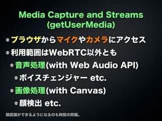 Media Capture and Streams
(getUserMedia)
ブラウザからマイクやカメラにアクセス
利用範囲はWebRTC以外とも
音声処理(with Web Audio API)
ボイスチェンジャー etc.
画像処理(with Canvas)
顔検出 etc.
顔認識ができるようになるのも時間の問題。
 