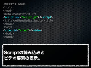 <!DOCTYPE html>
<html>
<head>
<meta charset="utf-8">
<script src="script.js"></script>
<title>getUserMedia Sample</title>
</head>
<body>
<video id="video"></video>
</body>
</html>
Scriptの読み込みと
ビデオ要素の表示。
 