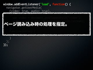 window.addEventListener('load', function() {
navigator.getUserMedia(
{video: true, audio: true},
function(stream) {
var video = document.getElementById('video');
video.src = window.URL.createObjectURL(stream);
video.play();
},
function(error) {
console.error(error);
}
);
});
ページ読み込み時の処理を指定。
 