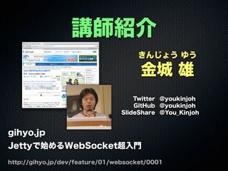 きんじょう ゆう
金城 雄
Twitter @youkinjoh
GitHub @youkinjoh
SlideShare @You_Kinjoh
講師紹介
gihyo.jp
Jettyで始めるWebSocket超入門
http://gihyo.jp/dev/feature/01/websocket/0001
 