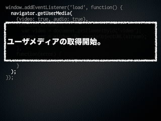 window.addEventListener('load', function() {
navigator.getUserMedia(
{video: true, audio: true},
function(stream) {
var video = document.getElementById('video');
video.src = window.URL.createObjectURL(stream);
video.play();
},
function(error) {
console.error(error);
}
);
});
ユーザメディアの取得開始。
 