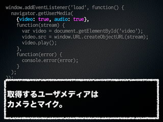 window.addEventListener('load', function() {
navigator.getUserMedia(
{video: true, audio: true},
function(stream) {
var video = document.getElementById('video');
video.src = window.URL.createObjectURL(stream);
video.play();
},
function(error) {
console.error(error);
}
);
});
取得するユーザメディアは
カメラとマイク。
 