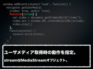 window.addEventListener('load', function() {
navigator.getUserMedia(
{video: true, audio: true},
function(stream) {
var video = document.getElementById('video');
video.src = window.URL.createObjectURL(stream);
video.play();
},
function(error) {
console.error(error);
}
);
});
ユーザメディア取得時の動作を指定。
streamはMediaStreamオブジェクト。
 