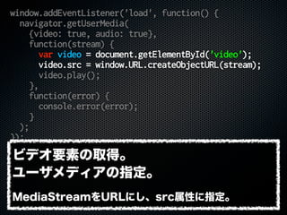 window.addEventListener('load', function() {
navigator.getUserMedia(
{video: true, audio: true},
function(stream) {
var video = document.getElementById('video');
video.src = window.URL.createObjectURL(stream);
video.play();
},
function(error) {
console.error(error);
}
);
});
ビデオ要素の取得。
ユーザメディアの指定。
MediaStreamをURLにし、src属性に指定。
 