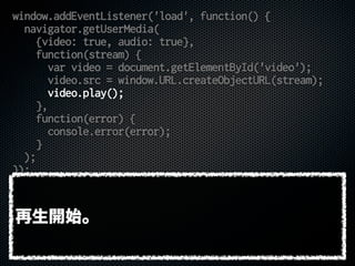 window.addEventListener('load', function() {
navigator.getUserMedia(
{video: true, audio: true},
function(stream) {
var video = document.getElementById('video');
video.src = window.URL.createObjectURL(stream);
video.play();
},
function(error) {
console.error(error);
}
);
});
再生開始。
 