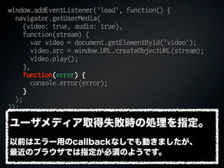 window.addEventListener('load', function() {
navigator.getUserMedia(
{video: true, audio: true},
function(stream) {
var video = document.getElementById('video');
video.src = window.URL.createObjectURL(stream);
video.play();
},
function(error) {
console.error(error);
}
);
});
ユーザメディア取得失敗時の処理を指定。
以前はエラー用のcallbackなしでも動きましたが、
最近のブラウザでは指定が必須のようです。
 