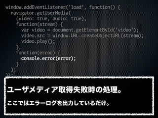 window.addEventListener('load', function() {
navigator.getUserMedia(
{video: true, audio: true},
function(stream) {
var video = document.getElementById('video');
video.src = window.URL.createObjectURL(stream);
video.play();
},
function(error) {
console.error(error);
}
);
});
ユーザメディア取得失敗時の処理。
ここではエラーログを出力しているだけ。
 