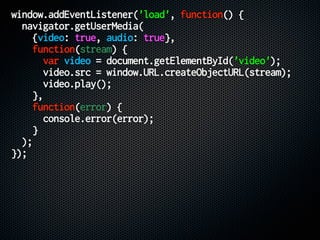 window.addEventListener('load', function() {
navigator.getUserMedia(
{video: true, audio: true},
function(stream) {
var video = document.getElementById('video');
video.src = window.URL.createObjectURL(stream);
video.play();
},
function(error) {
console.error(error);
}
);
});
 