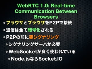 WebRTC 1.0: Real-time
Communication Between
Browsers
ブラウザとブラウザをP2Pで接続
通信は全て暗号化される
P2Pの前に要シグナリング
シグナリングサーバが必要
WebSocketが良く使われている
Node.jsならSocket.IO
 