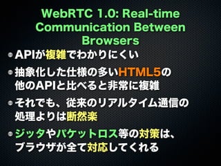 WebRTC 1.0: Real-time
Communication Between
Browsers
APIが複雑でわかりにくい
抽象化した仕様の多いHTML5の
他のAPIと比べると非常に複雑
それでも、従来のリアルタイム通信の
処理よりは断然楽
ジッタやパケットロス等の対策は、
ブラウザが全て対応してくれる
 
