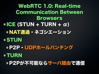 WebRTC 1.0: Real-time
Communication Between
Browsers
ICE (STUN + TURN + α)
NAT通過・ネゴシエーション
STUN
P2P・UDPホールパンチング
TURN
P2Pが不可能ならサーバ経由で通信
 