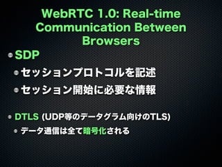 WebRTC 1.0: Real-time
Communication Between
Browsers
SDP
セッションプロトコルを記述
セッション開始に必要な情報
DTLS (UDP等のデータグラム向けのTLS)
データ通信は全て暗号化される
 