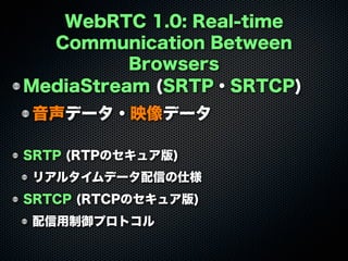 WebRTC 1.0: Real-time
Communication Between
Browsers
MediaStream (SRTP・SRTCP)
音声データ・映像データ
SRTP (RTPのセキュア版)
リアルタイムデータ配信の仕様
SRTCP (RTCPのセキュア版)
配信用制御プロトコル
 