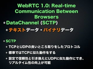 WebRTC 1.0: Real-time
Communication Between
Browsers
DataChannel (SCTP)
テキストデータ・バイナリデータ
SCTP
TCPとUDPの良いところ取りをしたプロトコル
標準ではTCPに似た動作をする
設定で信頼性と引き換えにUDPに似た動作にでき、
リアルタイム性の向上が可能
 