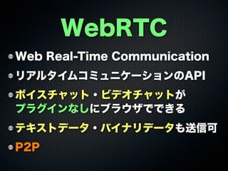 Web Real-Time Communication
リアルタイムコミュニケーションのAPI
ボイスチャット・ビデオチャットが
プラグインなしにブラウザでできる
テキストデータ・バイナリデータも送信可
P2P
WebRTC
 