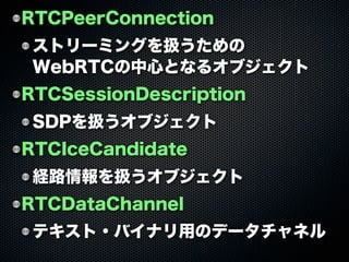RTCPeerConnection
ストリーミングを扱うための
WebRTCの中心となるオブジェクト
RTCSessionDescription
SDPを扱うオブジェクト
RTCIceCandidate
経路情報を扱うオブジェクト
RTCDataChannel
テキスト・バイナリ用のデータチャネル
 