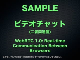 SAMPLE
このサンプルでは細かい制御は行なっていないので注意してください。
ビデオチャット
(二者間通信)
WebRTC 1.0: Real-time
Communication Between
Browsers
 
