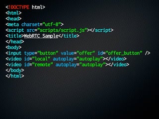 <!DOCTYPE html>
<html>
<head>
<meta charset="utf-8">
<script src="scripts/script.js"></script>
<title>WebRTC Sample</title>
</head>
<body>
<input type="button" value="offer" id="offer_button" />
<video id="local" autoplay="autoplay"></video>
<video id="remote" autoplay="autoplay"></video>
</body>
</html>
 