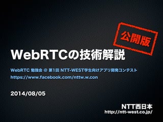 WebRTCの技術解説
WebRTC 勉強会 @ 第1回 NTT-WEST学生向けアプリ開発コンテスト
https://www.facebook.com/nttw.w.con
2014/08/05
NTT西日本
http://ntt-west.co.jp/
公開版
 