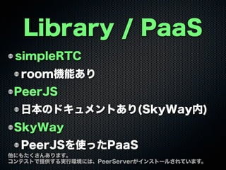 Library / PaaS
simpleRTC
room機能あり
PeerJS
日本のドキュメントあり(SkyWay内)
SkyWay
PeerJSを使ったPaaS
他にもたくさんあります。
コンテストで提供する実行環境には、PeerServ...