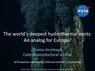 The	
  world’s	
  deepest	
  hydrothermal	
  vents:	
  
An	
  analog	
  for	
  Europa?	
  
Emma	
  Versteegh	
  
Caltech	
  postdoctoral	
  scholar	
  
	
  
Jet	
  Propulsion	
  Laboratory,	
  California	
  InsCtute	
  of	
  Technology	
  
	
  
	
  
©	
  2014	
  California	
  InsCtute	
  of	
  Technology.	
  Government	
  sponsorship	
  acknowledged.	
  
 