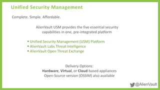 @AlienVault
Unified Security Management
Complete. Simple. Affordable.
Delivery Options:
Hardware, Virtual, or Cloud-based appliances
Open-Source version (OSSIM) also available
AlienVault USM provides the five essential security
capabilities in one, pre-integrated platform
 Unified Security Management (USM) Platform
 AlienVault Labs Threat Intelligence
 AlienVault Open Threat Exchange
 