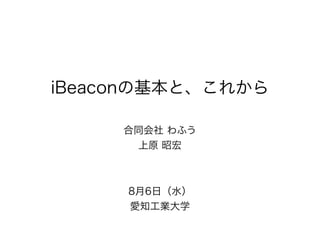 iBeaconの基本と、これから
合同会社 わふう
上原 昭宏
8月6日（水）
愛知工業大学
 