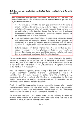 10/77
1.3 Risques non explicitement inclus dans le calcul de la formule
standard
Les hypothèses sous-jacentes concernant les risques qui ne sont pas
explicitement inclus dans le calcul selon la formule standard peuvent être
synthétisées comme suit :
 Tous les risques quantifiables ne sont pas explicitement inclus dans la
formule standard. En conséquence, certains risques qui ne sont pas
explicitement inclus dans la formule standard peuvent être pertinents pour
une entreprise donnée. Certains risques dont la nature et le calibrage
dépendent fortement des spécificités de l’entreprise n’ont pas non plus été
pris en compte dans la formule standard.
 La formule standard a été élaborée pour une entreprise considérée sur une
base individuelle et appliquée mutatis mutandis à des groupes. Par
conséquent, il se peut que certains risques spécifiques aux des entités
appartenant à un groupe ne soient pas couverts dans la formule standard.
 Certains risques sont traités implicitement dans un module ou sous-
module de risque, voire dans plusieurs modules ou sous-modules de
risques. Ces risques sont donc considérés comme implicitement inclus
dans la conception et le calibrage de la formule standard.
For some risks (mostly sub-risks or parts of risks covered already in the standard
formula) it can generally be assumed that the exposure is not always material
enough to justify a separate and more granular SCR quantification within the
context of the standard formula. These (sub-) risks are not explicitly formulated
in the standard formula calculation.
The SCR calibration objective, corresponding to the VaR of basic own funds
subject to a confidence level of 99.5 % over a one-year period, is applied to each
individual risk sub-module. However, for certain risks data availability is very
scarce and therefore no reliable calibration that is representative for the whole
market can be obtained. Therefore these types of risks are also not explicitly
formulated in the standard formula calculation.
Finally, it would be inappropriate to cover some risks through pillar 1 capital
requirements but these should be covered instead through pillar 2 requirements,
in particular through risk management requirements for an appropriate
monitoring and disclosing of the risk profile of an undertaking.
For illustration purposes, the following risks can be identified as being not
explicitly formulated in the standard formula calculation (note that this is not
intended to be an exhaustive list of excluded risks):
 