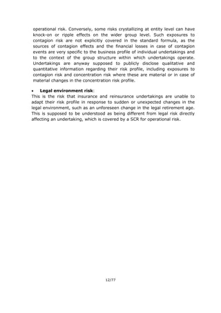 12/77
operational risk. Conversely, some risks crystallizing at entity level can have
knock-on or ripple effects on the wider group level. Such exposures to
contagion risk are not explicitly covered in the standard formula, as the
sources of contagion effects and the financial losses in case of contagion
events are very specific to the business profile of individual undertakings and
to the context of the group structure within which undertakings operate.
Undertakings are anyway supposed to publicly disclose qualitative and
quantitative information regarding their risk profile, including exposures to
contagion risk and concentration risk where these are material or in case of
material changes in the concentration risk profile.
 Legal environment risk:
This is the risk that insurance and reinsurance undertakings are unable to
adapt their risk profile in response to sudden or unexpected changes in the
legal environment, such as an unforeseen change in the legal retirement age.
This is supposed to be understood as being different from legal risk directly
affecting an undertaking, which is covered by a SCR for operational risk.
 