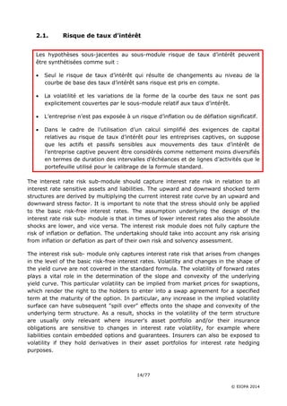 14/77
© EIOPA 2014
2.1. Risque de taux d’intérêt
Les hypothèses sous-jacentes au sous-module risque de taux d’intérêt peuvent
être synthétisées comme suit :
 Seul le risque de taux d’intérêt qui résulte de changements au niveau de la
courbe de base des taux d’intérêt sans risque est pris en compte.
 La volatilité et les variations de la forme de la courbe des taux ne sont pas
explicitement couvertes par le sous-module relatif aux taux d’intérêt.
 L’entreprise n’est pas exposée à un risque d’inflation ou de déflation significatif.
 Dans le cadre de l’utilisation d’un calcul simplifié des exigences de capital
relatives au risque de taux d’intérêt pour les entreprises captives, on suppose
que les actifs et passifs sensibles aux mouvements des taux d’intérêt de
l’entreprise captive peuvent être considérés comme nettement moins diversifiés
en termes de duration des intervalles d’échéances et de lignes d’activités que le
portefeuille utilisé pour le calibrage de la formule standard.
The interest rate risk sub-module should capture interest rate risk in relation to all
interest rate sensitive assets and liabilities. The upward and downward shocked term
structures are derived by multiplying the current interest rate curve by an upward and
downward stress factor. It is important to note that the stress should only be applied
to the basic risk-free interest rates. The assumption underlying the design of the
interest rate risk sub- module is that in times of lower interest rates also the absolute
shocks are lower, and vice versa. The interest risk module does not fully capture the
risk of inflation or deflation. The undertaking should take into account any risk arising
from inflation or deflation as part of their own risk and solvency assessment.
The interest risk sub- module only captures interest rate risk that arises from changes
in the level of the basic risk-free interest rates. Volatility and changes in the shape of
the yield curve are not covered in the standard formula. The volatility of forward rates
plays a vital role in the determination of the slope and convexity of the underlying
yield curve. This particular volatility can be implied from market prices for swaptions,
which render the right to the holders to enter into a swap agreement for a specified
term at the maturity of the option. In particular, any increase in the implied volatility
surface can have subsequent "spill over" effects onto the shape and convexity of the
underlying term structure. As a result, shocks in the volatility of the term structure
are usually only relevant where insurer's asset portfolio and/or their insurance
obligations are sensitive to changes in interest rate volatility, for example where
liabilities contain embedded options and guarantees. Insurers can also be exposed to
volatility if they hold derivatives in their asset portfolios for interest rate hedging
purposes.
 