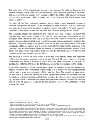 15/77
The calibration of the interest rate shocks in the standard formula are based on the
relative changes of the term structure of interest rates using the following 4 datasets:
EUR government zero coupon term structures (1997 to 2009)3
, GBP government zero
coupon term structures (1979 to 2009)4
, and both Euro and GBP LIBOR/swap rates
(1997 to 2009)5
.
For each of the four individual datasets, stress factors were assessed through a
Principal Component Analysis6
(PCA), according to their maturity. PCA is a tractable
and easy- to- implement method for extracting market risk factors. For each maturity,
the mean of the results in the four datasets was taken as a single stress factor7
.
The datasets chosen for calibrating the interest risk sub- module represent the
deepest and most liquid markets for interest rate sensitive instruments in the
European area. Moreover, the use of all four datasets together introduces a control
against the uncertainties that could result from using just one dataset in isolation. For
example, using the longer data period available for the GBP government bond data
introduces additional balance and a greater depth of information to the economic cycle
than the other three datasets. There are several technical idiosyncrasies in each of the
other data sets generating uncertainties that can be balanced out by combining the
results from all four datasets appropriately.
The analysis is based on time series of EUR and GPB interest rates and therefore
reflects the European economic experience over the last 30 years. However, financial
parameters can develop differently from what has been observed in the past in
Europe. For instance, there can be deflationary scenarios like in Japan in the 1990s.
A simplified calculation of the capital requirement for interest risk is also available to
captive insurance and reinsurance undertakings as it is considered to be proportionate
to the nature, scale and complexity of the risks they face. The underlying assumption
for the use of a simplified calculation of the capital requirement for interest rate risk
for captives is that all assets and liabilities sensitive to interest rate movements held
by captives can be considered materially less diversified in terms of maturity intervals
and of lines of business compared to the portfolio used in the calibration of the
standard formula.
3
Rates for maturities from 1 year to 15 years.
4
Rates for maturities of 6 months, 12 month, 18 months up until 25 years.
5
Rates for maturities 3-month, 6-month, 1 year until 10 years, 15 years, 20 years and 30 years.
6
PCA is mathematically defined as an orthogonal linear transformation that transforms the data to a new coordinate
system such that the greatest variance by any projection of the data comes to lie on the first coordinate (called the
first principal component), the second greatest variance on the second coordinate, and so on. PCA is theoretically the
optimum transform for given data in least square terms. For further details, please refer to Jolliffe I.T, (2002),
Principal Component Analysis, Springer Series in Statistics, 2nd ed., Springer-Verlag.
7
In addition to the calibration of the relative stress factor, a floor of 1 percentage point for the absolute change of
interest rate in the downward scenario is defined.
 