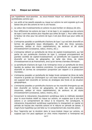 16/77
2.2. Risque sur actions
Les hypothèses sous-jacentes au sous-module risque sur actions peuvent être
synthétisées comme suit :
 Les actifs et les passifs exposés au risque sur actions ne sont exposés qu’à une
baisse des prix des actions et non à une hausse.
 La valeur des investissements en actions ne peut tomber en-dessous de zéro.
 Pour différencier les actions de type 1 et de type 2, on suppose que les actions
de type 2 sont des actions plus risquées que celles de type 1. Pour cette raison,
le facteur de choc pour les actions de type 2 est plus élevé que pour celles de
type 1.
 L’entreprise possède un portefeuille d’actions de type 1 qui est bien diversifié en
termes de géographie (pays développés), de taille des titres (grosses,
moyennes, petites et micro capitalisations), de secteurs et de styles
d’investissement (croissance, valeur, revenu, etc.).
 L’entreprise détient un portefeuille de titres de capital-investissement, qui fait
partie de son portefeuille d’actions de type 2, composé principalement de
grandes sociétés de capital-investissement. Le portefeuille est supposé bien
diversifié en termes de géographie, de taille des titres, de styles
d’investissement et de financement, ainsi qu’en termes d’années d’émission.
 Le portefeuille d’actions de type 2 de l’entreprise inclut un portefeuille de titres
liquides du secteur des matières premières. Ce portefeuille est supposé bien
diversifié en termes de composition (proportion par rapport à la production
mondiale).
 L’entreprise possède un portefeuille de hedge funds composé de titres de taille
moyenne à grande qui s’échangent sur une base transparente. Ce portefeuille
est supposé bien diversifié en termes de stratégies des fonds et de situation
géographique.
 L’entreprise possède un portefeuille d’actions sur les marchés émergents qui est
bien diversifié en termes de géographie, de taille des titres (grosses,
moyennes, petites et micro capitalisations), de secteurs et de styles
d’investissement (croissance, valeur, revenu, etc.).
 Concernant le mécanisme d'ajustement symétrique dans la méthode standard
pour le sous-module relatif au risque sur actions, on suppose que le prix des
actions a un comportement de retour à la moyenne. Par conséquent, le
mécanisme d'ajustement symétrique augmentera le chargement en capital en
période de hausse des marchés actions et le réduira en période de baisse. Il
s’agit d’une hypothèse qui est faite sur le comportement des marchés action.
 Pour l’approche par la duration dans le sous-module risque sur actions, on
suppose que l’on peut appliquer un choc moins important si l’entreprise est
 