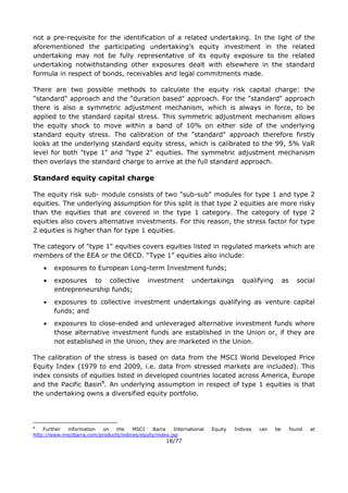18/77
not a pre-requisite for the identification of a related undertaking. In the light of the
aforementioned the participating undertaking’s equity investment in the related
undertaking may not be fully representative of its equity exposure to the related
undertaking notwithstanding other exposures dealt with elsewhere in the standard
formula in respect of bonds, receivables and legal commitments made.
There are two possible methods to calculate the equity risk capital charge: the
"standard" approach and the "duration based" approach. For the "standard" approach
there is also a symmetric adjustment mechanism, which is always in force, to be
applied to the standard capital stress. This symmetric adjustment mechanism allows
the equity shock to move within a band of 10% on either side of the underlying
standard equity stress. The calibration of the "standard" approach therefore firstly
looks at the underlying standard equity stress, which is calibrated to the 99, 5% VaR
level for both "type 1" and "type 2" equities. The symmetric adjustment mechanism
then overlays the standard charge to arrive at the full standard approach.
Standard equity capital charge
The equity risk sub- module consists of two "sub-sub" modules for type 1 and type 2
equities. The underlying assumption for this split is that type 2 equities are more risky
than the equities that are covered in the type 1 category. The category of type 2
equities also covers alternative investments. For this reason, the stress factor for type
2 equities is higher than for type 1 equities.
The category of "type 1" equities covers equities listed in regulated markets which are
members of the EEA or the OECD. “Type 1” equities also include:
 exposures to European Long-term Investment funds;
 exposures to collective investment undertakings qualifying as social
entrepreneurship funds;
 exposures to collective investment undertakings qualifying as venture capital
funds; and
 exposures to close-ended and unleveraged alternative investment funds where
those alternative investment funds are established in the Union or, if they are
not established in the Union, they are marketed in the Union.
The calibration of the stress is based on data from the MSCI World Developed Price
Equity Index (1979 to end 2009, i.e. data from stressed markets are included). This
index consists of equities listed in developed countries located across America, Europe
and the Pacific Basin8
. An underlying assumption in respect of type 1 equities is that
the undertaking owns a diversified equity portfolio.
8
Further information on the MSCI Barra International Equity Indices can be found at
http://www.mscibarra.com/products/indices/equity/index.jsp
 