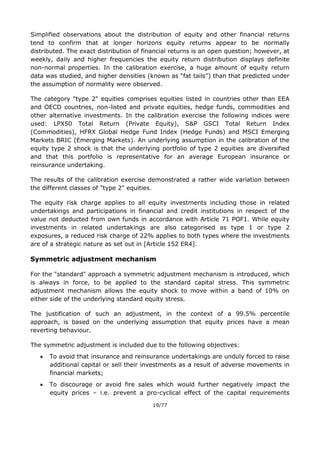 19/77
Simplified observations about the distribution of equity and other financial returns
tend to confirm that at longer horizons equity returns appear to be normally
distributed. The exact distribution of financial returns is an open question; however, at
weekly, daily and higher frequencies the equity return distribution displays definite
non-normal properties. In the calibration exercise, a huge amount of equity return
data was studied, and higher densities (known as “fat tails”) than that predicted under
the assumption of normality were observed.
The category "type 2" equities comprises equities listed in countries other than EEA
and OECD countries, non-listed and private equities, hedge funds, commodities and
other alternative investments. In the calibration exercise the following indices were
used: LPX50 Total Return (Private Equity), S&P GSCI Total Return Index
(Commodities), HFRX Global Hedge Fund Index (Hedge Funds) and MSCI Emerging
Markets BRIC (Emerging Markets). An underlying assumption in the calibration of the
equity type 2 shock is that the underlying portfolio of type 2 equities are diversified
and that this portfolio is representative for an average European insurance or
reinsurance undertaking.
The results of the calibration exercise demonstrated a rather wide variation between
the different classes of "type 2" equities.
The equity risk charge applies to all equity investments including those in related
undertakings and participations in financial and credit institutions in respect of the
value not deducted from own funds in accordance with Article 71 POF1. While equity
investments in related undertakings are also categorised as type 1 or type 2
exposures, a reduced risk charge of 22% applies to both types where the investments
are of a strategic nature as set out in [Article 152 ER4].
Symmetric adjustment mechanism
For the "standard" approach a symmetric adjustment mechanism is introduced, which
is always in force, to be applied to the standard capital stress. This symmetric
adjustment mechanism allows the equity shock to move within a band of 10% on
either side of the underlying standard equity stress.
The justification of such an adjustment, in the context of a 99.5% percentile
approach, is based on the underlying assumption that equity prices have a mean
reverting behaviour.
The symmetric adjustment is included due to the following objectives:
 To avoid that insurance and reinsurance undertakings are unduly forced to raise
additional capital or sell their investments as a result of adverse movements in
financial markets;
 To discourage or avoid fire sales which would further negatively impact the
equity prices – i.e. prevent a pro-cyclical effect of the capital requirements
 