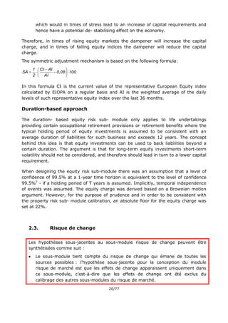 20/77
which would in times of stress lead to an increase of capital requirements and
hence have a potential de- stabilising effect on the economy.
Therefore, in times of rising equity markets the dampener will increase the capital
charge, and in times of falling equity indices the dampener will reduce the capital
charge.
The symmetric adjustment mechanism is based on the following formula:
1000,08
AI
AICI
2
1
SA 








In this formula CI is the current value of the representative European Equity index
calculated by EIOPA on a regular basis and AI is the weighted average of the daily
levels of such representative equity index over the last 36 months.
Duration-based approach
The duration- based equity risk sub- module only applies to life undertakings
providing certain occupational retirement provisions or retirement benefits where the
typical holding period of equity investments is assumed to be consistent with an
average duration of liabilities for such business and exceeds 12 years. The concept
behind this idea is that equity investments can be used to back liabilities beyond a
certain duration. The argument is that for long-term equity investments short-term
volatility should not be considered, and therefore should lead in turn to a lower capital
requirement.
When designing the equity risk sub-module there was an assumption that a level of
confidence of 99.5% at a 1-year time horizon is equivalent to the level of confidence
99.5%T
- if a holding period of T years is assumed. Implicitly, temporal independence
of events was assumed. The equity charge was derived based on a Brownian motion
argument. However, for the purpose of prudence and in order to be consistent with
the property risk sub- module calibration, an absolute floor for the equity charge was
set at 22%.
2.3. Risque de change
Les hypothèses sous-jacentes au sous-module risque de change peuvent être
synthétisées comme suit :
 Le sous-module tient compte du risque de change qui émane de toutes les
sources possibles : l’hypothèse sous-jacente pour la conception du module
risque de marché est que les effets de change apparaissent uniquement dans
ce sous-module, c’est-à-dire que les effets de change ont été exclus du
calibrage des autres sous-modules du risque de marché.
 