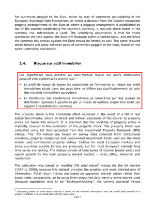 22/77
For currencies pegged to the Euro, either by way of currencies participating in the
European Exchange Rate Mechanism, or where a decision from the Council recognizes
pegging arrangements to the Euro or where a pegging arrangement is established by
law of the country establishing the country's currency, a reduced shock factor in the
currency risk sub-module is used. The underlying assumption is that for these
currencies the rate against the Euro will fluctuate within a limited band, and therefore
the currency risk shocks against the Euro should be limited as well. The same reduced
shock factors will apply between pairs of currencies pegged to the Euro, based on the
same underlying assumption.
2.4. Risque sur actif immobilier
Les hypothèses sous-jacentes au sous-module risque sur actifs immobiliers
peuvent être synthétisées comme suit :
 Le profil de risque de toutes les expositions de l’entreprise au risque sur actifs
immobiliers situés dans des pays tiers ne diffère pas significativement de celui
des marchés immobiliers européens.
 La distribution des rendements immobiliers se caractérise par des queues de
distribution épaisses à gauche et par un excès de kurtosis (signe d’un écart par
rapport à la distribution normale).
The property shock is the immediate effect expected in the event of a fall in real
estate benchmarks, where all direct and indirect exposures of the insurer to property
prices are taken into account. It is assumed that the volatility of property prices is
implicitly covered in the calibration of the property shock. The property shock was
calibrated using UK data extracted from the Investment Property Databank (IPD)
indices. The IPD indices are based on survey data collected from institutional
investors, property companies and open-ended investment funds, and are the most
widely used commercial property indices. Indices for most European markets and
some countries outside Europe are produced, but for most European markets long
time series are lacking. The indices consist of time series of income (rental yield) and
capital growth for the main property market sectors – retail, office, industrial and
residential.
The calibration was based on monthly IPD total return9
indices for the UK market
(1987 to 2008), because this dataset provides the greatest and most detailed pool of
information. Total return indices are based on appraised market values rather than
actual sales transactions, so by using them smoothed data were to some degree used
(because appraisers tend to be “backward-looking”, the current appraisal values
9
Calibrating based on total return indices is based on the inherent assumption that the rental yield earned on a
property portfolio is re-invested back into the same pool.
 