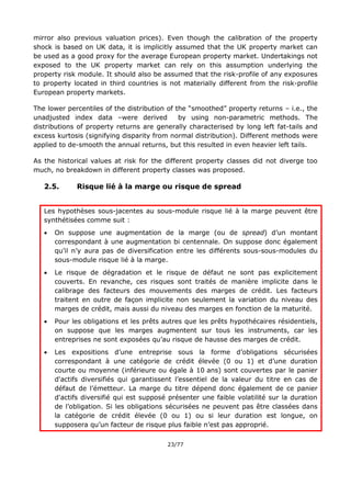 23/77
mirror also previous valuation prices). Even though the calibration of the property
shock is based on UK data, it is implicitly assumed that the UK property market can
be used as a good proxy for the average European property market. Undertakings not
exposed to the UK property market can rely on this assumption underlying the
property risk module. It should also be assumed that the risk-profile of any exposures
to property located in third countries is not materially different from the risk-profile
European property markets.
The lower percentiles of the distribution of the “smoothed” property returns – i.e., the
unadjusted index data –were derived by using non-parametric methods. The
distributions of property returns are generally characterised by long left fat-tails and
excess kurtosis (signifying disparity from normal distribution). Different methods were
applied to de-smooth the annual returns, but this resulted in even heavier left tails.
As the historical values at risk for the different property classes did not diverge too
much, no breakdown in different property classes was proposed.
2.5. Risque lié à la marge ou risque de spread
Les hypothèses sous-jacentes au sous-module risque lié à la marge peuvent être
synthétisées comme suit :
 On suppose une augmentation de la marge (ou de spread) d’un montant
correspondant à une augmentation bi centennale. On suppose donc également
qu’il n’y aura pas de diversification entre les différents sous-sous-modules du
sous-module risque lié à la marge.
 Le risque de dégradation et le risque de défaut ne sont pas explicitement
couverts. En revanche, ces risques sont traités de manière implicite dans le
calibrage des facteurs des mouvements des marges de crédit. Les facteurs
traitent en outre de façon implicite non seulement la variation du niveau des
marges de crédit, mais aussi du niveau des marges en fonction de la maturité.
 Pour les obligations et les prêts autres que les prêts hypothécaires résidentiels,
on suppose que les marges augmentent sur tous les instruments, car les
entreprises ne sont exposées qu’au risque de hausse des marges de crédit.
 Les expositions d’une entreprise sous la forme d’obligations sécurisées
correspondant à une catégorie de crédit élevée (0 ou 1) et d’une duration
courte ou moyenne (inférieure ou égale à 10 ans) sont couvertes par le panier
d'actifs diversifiés qui garantissent l’essentiel de la valeur du titre en cas de
défaut de l’émetteur. La marge du titre dépend donc également de ce panier
d'actifs diversifié qui est supposé présenter une faible volatilité sur la duration
de l’obligation. Si les obligations sécurisées ne peuvent pas être classées dans
la catégorie de crédit élevée (0 ou 1) ou si leur duration est longue, on
supposera qu’un facteur de risque plus faible n’est pas approprié.
 