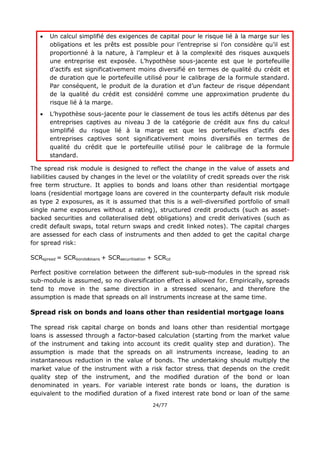 24/77
 Un calcul simplifié des exigences de capital pour le risque lié à la marge sur les
obligations et les prêts est possible pour l’entreprise si l’on considère qu’il est
proportionné à la nature, à l’ampleur et à la complexité des risques auxquels
une entreprise est exposée. L’hypothèse sous-jacente est que le portefeuille
d’actifs est significativement moins diversifié en termes de qualité du crédit et
de duration que le portefeuille utilisé pour le calibrage de la formule standard.
Par conséquent, le produit de la duration et d’un facteur de risque dépendant
de la qualité du crédit est considéré comme une approximation prudente du
risque lié à la marge.
 L’hypothèse sous-jacente pour le classement de tous les actifs détenus par des
entreprises captives au niveau 3 de la catégorie de crédit aux fins du calcul
simplifié du risque lié à la marge est que les portefeuilles d’actifs des
entreprises captives sont significativement moins diversifiés en termes de
qualité du crédit que le portefeuille utilisé pour le calibrage de la formule
standard.
The spread risk module is designed to reflect the change in the value of assets and
liabilities caused by changes in the level or the volatility of credit spreads over the risk
free term structure. It applies to bonds and loans other than residential mortgage
loans (residential mortgage loans are covered in the counterparty default risk module
as type 2 exposures, as it is assumed that this is a well-diversified portfolio of small
single name exposures without a rating), structured credit products (such as asset-
backed securities and collateralised debt obligations) and credit derivatives (such as
credit default swaps, total return swaps and credit linked notes). The capital charges
are assessed for each class of instruments and then added to get the capital charge
for spread risk:
SCRspread = SCRbonds&loans + SCRsecuritisation + SCRcd
Perfect positive correlation between the different sub-sub-modules in the spread risk
sub-module is assumed, so no diversification effect is allowed for. Empirically, spreads
tend to move in the same direction in a stressed scenario, and therefore the
assumption is made that spreads on all instruments increase at the same time.
Spread risk on bonds and loans other than residential mortgage loans
The spread risk capital charge on bonds and loans other than residential mortgage
loans is assessed through a factor-based calculation (starting from the market value
of the instrument and taking into account its credit quality step and duration). The
assumption is made that the spreads on all instruments increase, leading to an
instantaneous reduction in the value of bonds. The undertaking should multiply the
market value of the instrument with a risk factor stressi that depends on the credit
quality step of the instrument, and the modified duration of the bond or loan
denominated in years. For variable interest rate bonds or loans, the duration is
equivalent to the modified duration of a fixed interest rate bond or loan of the same
 