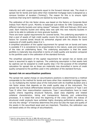 25/77
maturity and with coupon payments equal to the forward interest rate. The shock in
spread risk for bonds and loans other than residential mortgage loans is designed as a
concave function of duration ("kinking"). The reason for this is to ensure righti
ncentives that long-term liabilities are backed by long term assets.
The calibration of the risk factor stressi was based on the factors on Corporate Bond
Indices from Merrill Lynch. Monthly re-balanced sub-indices for EMU Corporates, for
different maturity buckets and rating classes10
between 1999 and February 2010 were
used. Each maturity bucket and rating class was split into new maturity buckets in
order to be able to calibrate on more granular buckets.
There are lower capital requirements for covered bonds. The underlying assumption is
that a pool of assets of high credit quality covers the bond and therefore the shock
factors for covered bonds should be somewhat aligned with the shocks for bond
exposures of credit quality steps 0 or 1.
A simplified calculation of the capital requirement for spread risk on bonds and loans
is available if it is considered to be proportionate to the nature, scale and complexity
of the risks an undertaking faces. The underlying assumption is that the asset
portfolio is materially less diversified in terms of credit quality and duration compared
to the portfolio used in the calibration of the standard formula.
The simplified calculation of the capital requirement for spread risk on bonds and
loans is assumed to apply to captives. The underlying assumption is that assets held
by captives can be assigned to credit quality step 3 for the purpose of the simplified
calculation for spread risk as these are materially less diversified in terms of credit
quality compared to the portfolio used in the calibration of the standard formula.
Spread risk on securitisation positions
The spread risk capital charge on securitisations positions is determined by a method
comparable to the method for bonds and loans other than residential mortgage loans,
i.e. by multiplying the market value of the instrument with its modified duration and a
risk factor stressi that depends on the credit quality step of the instrument. The
spread risk sub-module differentiates between securitisations positions of Type I and
Type II other than resecuritisation exposures. Type I securitisations have to meet
quality criteria regarding structural features, asset class eligibility and related
collateral characteristics, listing and transparency features and underwriting
processes. It is noted that since the beginning of the crisis (2007) the indices of
structured credit products have exhibited highly diverging performance patterns, as
not only the ratings11
of tranches determines the price but also the type and quality of
the assets in the securitised asset pool are important. Therefore, the calibration was
not based solely on the ratings of securitisations.
10
Data for rating classes AAA, AA, A, BBB, BB and B were used.
11
The tranche ratings are considered to be one of the reasons for the financial crisis.
 