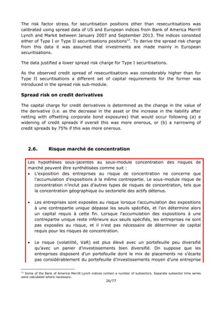 26/77
The risk factor stressi for securitisation positions other than resecuritisations was
calibrated using spread data of US and European indices from Bank of America Merrill
Lynch and Markit between January 2007 and September 2013. The indices consisted
either of Type I or Type II securitisations positions12
. To derive the spread risk charge
from this data it was assumed that investments are made mainly in European
securitisations.
The data justified a lower spread risk charge for Type I securitisations.
As the observed credit spread of resecuritisations was considerably higher than for
Type II securitisations a different set of capital requirements for the former was
introduced in the spread risk sub-module.
Spread risk on credit derivatives
The capital charge for credit derivatives is determined as the change in the value of
the derivative (i.e. as the decrease in the asset or the increase in the liability after
netting with offsetting corporate bond exposures) that would occur following (a) a
widening of credit spreads if overall this was more onerous, or (b) a narrowing of
credit spreads by 75% if this was more onerous.
2.6. Risque marché de concentration
Les hypothèses sous-jacentes au sous-module concentration des risques de
marché peuvent être synthétisées comme suit :
 L’exposition des entreprises au risque de concentration ne concerne que
l’accumulation d’expositions à la même contrepartie. Le sous-module risque de
concentration n’inclut pas d’autres types de risques de concentration, tels que
la concentration géographique ou sectorielle des actifs détenus.
 Les entreprises sont exposées au risque lorsque l’accumulation des expositions
à une contrepartie unique dépasse les seuils spécifiés, et l’on détermine alors
un capital requis à cette fin. Lorsque l’accumulation des expositions à une
contrepartie unique reste inférieure aux seuils spécifiés, les entreprises ne sont
pas exposées au risque, et il n’est pas nécessaire de déterminer de capital
requis pour les risques de concentration.
 Le risque (volatilité, VaR) est plus élevé avec un portefeuille peu diversifié
qu’avec un panier d’investissements bien diversifié. On suppose que les
entreprises disposent d’un portefeuille dont le mix de placements ne s’écarte
pas considérablement du portefeuille d’investissements moyen d’une entreprise
12
Some of the Bank of America Merrill Lynch indices contain a number of subsectors. Separate subsector time series
were calculated where necessary.
 