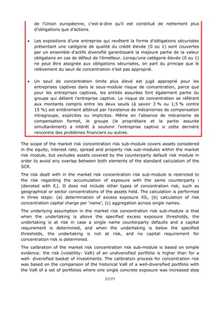 27/77
de l’Union européenne, c’est-à-dire qu’il est constitué de nettement plus
d’obligations que d’actions.
 Les expositions d’une entreprise qui revêtent la forme d’obligations sécurisées
présentant une catégorie de qualité du crédit élevée (0 ou 1) sont couvertes
par un ensemble d’actifs diversifié garantissant la majeure partie de la valeur
obligataire en cas de défaut de l’émetteur. Lorsqu’une catégorie élevée (0 ou 1)
ne peut être assignée aux obligations sécurisées, on part du principe que le
relèvement du seuil de concentration n’est pas approprié.
 Un seuil de concentration limite plus élevé est jugé approprié pour les
entreprises captives dans le sous-module risque de concentration, parce que
pour les entreprises captives, les entités assurées font également partie du
groupe qui détient l’entreprise captive. Le risque de concentration se référant
aux montants compris entre les deux seuils (à savoir 3 % ou 1,5 % contre
15 %) est entièrement atténué par l’existence de mécanismes de compensation
intragroupe, explicites ou implicites. Même en l’absence de mécanisme de
compensation formel, le groupe (le propriétaire et la partie assurée
simultanément) a intérêt à soutenir l’entreprise captive si cette dernière
rencontre des problèmes financiers ou autres.
The scope of the market risk concentration risk sub-module covers assets considered
in the equity, interest rate, spread and property risk sub-modules within the market
risk module, but excludes assets covered by the counterparty default risk module in
order to avoid any overlap between both elements of the standard calculation of the
SCR.
The risk dealt with in the market risk concentration risk sub-module is restricted to
the risk regarding the accumulation of exposure with the same counterparty i
(denoted with Ei). It does not include other types of concentration risk, such as
geographical or sector concentrations of the assets held. The calculation is performed
in three steps: (a) determination of excess exposure XSi, (b) calculation of risk
concentration capital charge per ‘name’, (c) aggregation across single names.
The underlying assumption in the market risk concentration risk sub-module is that
when the undertaking is above the specified excess exposure thresholds, the
undertaking is at risk in case a single name counterparty defaults and a capital
requirement is determined, and when the undertaking is below the specified
thresholds, the undertaking is not at risk, and no capital requirement for
concentration risk is determined.
The calibration of the market risk concentration risk sub-module is based on simple
evidence: the risk (volatility- VaR) of an undiversified portfolio is higher than for a
well- diversified basket of investments. The calibration process for concentration risk
was based on the comparison of the historical VaR of a well-diversified portfolio with
the VaR of a set of portfolios where one single concrete exposure was increased step
 