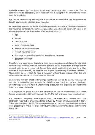 30/77
implicitly covered by the level, trend and catastrophe risk components. This is
considered to be acceptable, since volatility risk is thought to be considerably lower
than the trend risk.
For the life underwriting risk module it should be assumed that the dependence of
benefit payments on inflation is not material.
An underlying assumption in the life underwriting risk module is the diversification in
the insurance portfolios. The reference population underlying all calibration work is an
insured population that is well diversified with respect to:
 age
 gender
 smoker status
 socio- economic class
 level of life insurance cover
 type of insurance cover
 degree of underwriting applied at inception of the cover
 geographic location
Therefore, one example of deviations from the assumptions underlying the standard
formula calculation would be an insurance portfolio with a higher than average level of
concentration in on or more risk factors (e.g. death protections are sold to a high
number of impaired lives, for instance due to poor underwriting or adverse selection).
Also a niche player is likely to have a materially different risk exposure than the one
reflected in the calibration of the standard formula.
Underwriting risk can affect undertakings liabilities as well as its assets. The scope of
the life underwriting risk module is therefore not confined to the liabilities.
Undertakings can have indirect underwriting exposures, like exposure to catastrophe
bonds and longevity bonds.
It is important to point out that the calibration of the life underwriting risk stress
factors are considered to be in line with the 99,5% VaR and a one-year time horizon.
For mortality, longevity, disability-morbidity, expenses and revision risk, the
calibration regarded of great importance a study by Watson Wyatt, published in 2004.
14
The study analysed the 99.5% assumptions over a 12 month time horizon that firms
were proposing to make for their Individual Capital Assessments (ICAS) submissions
in the UK.
14
For more information about the Watson Wyatt study see
https://eiopa.europa.eu/fileadmin/tx_dam/files/consultations/QIS/QIS3/QIS3CalibrationPapers.pdf under life
underwriting risk.
 