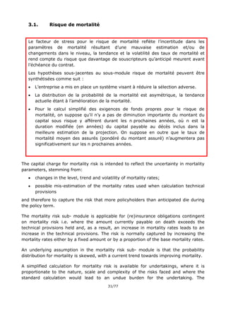31/77
3.1. Risque de mortalité
Le facteur de stress pour le risque de mortalité reflète l’incertitude dans les
paramètres de mortalité résultant d’une mauvaise estimation et/ou de
changements dans le niveau, la tendance et la volatilité des taux de mortalité et
rend compte du risque que davantage de souscripteurs qu’anticipé meurent avant
l’échéance du contrat.
Les hypothèses sous-jacentes au sous-module risque de mortalité peuvent être
synthétisées comme suit :
 L’entreprise a mis en place un système visant à réduire la sélection adverse.
 La distribution de la probabilité de la mortalité est asymétrique, la tendance
actuelle étant à l’amélioration de la mortalité.
 Pour le calcul simplifié des exigences de fonds propres pour le risque de
mortalité, on suppose qu’il n’y a pas de diminution importante du montant du
capital sous risque y afférent durant les n prochaines années, où n est la
duration modifiée (en années) du capital payable au décès inclus dans la
meilleure estimation de la projection. On suppose en outre que le taux de
mortalité moyen des assurés (pondéré du montant assuré) n’augmentera pas
significativement sur les n prochaines années.
The capital charge for mortality risk is intended to reflect the uncertainty in mortality
parameters, stemming from:
 changes in the level, trend and volatility of mortality rates;
 possible mis-estimation of the mortality rates used when calculation technical
provisions
and therefore to capture the risk that more policyholders than anticipated die during
the policy term.
The mortality risk sub- module is applicable for (re)insurance obligations contingent
on mortality risk i.e. where the amount currently payable on death exceeds the
technical provisions held and, as a result, an increase in mortality rates leads to an
increase in the technical provisions. The risk is normally captured by increasing the
mortality rates either by a fixed amount or by a proportion of the base mortality rates.
An underlying assumption in the mortality risk sub- module is that the probability
distribution for mortality is skewed, with a current trend towards improving mortality.
A simplified calculation for mortality risk is available for undertakings, where it is
proportionate to the nature, scale and complexity of the risks faced and where the
standard calculation would lead to an undue burden for the undertaking. The
 