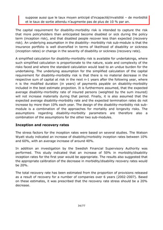 34/77
suppose aussi que le taux moyen anticipé d’incapacité/invalidité – de morbidité
et le taux de sortie attendu n’augmente pas de plus de 10 % par an.
The capital requirement for disability-morbidity risk is intended to capture the risk
that more policyholders than anticipated become disabled or sick during the policy
term (inception risk), and that disabled people recover less than expected (recovery
risk). An underlying assumption in the disability- morbidity risk sub-module is that the
insurance portfolio is well diversified in terms of likelihood of disability or sickness
(inception rates) or change in the severity of disability or sickness (recovery rate).
A simplified calculation for disability-morbidity risk is available for undertakings, where
such simplified calculation is proportionate to the nature, scale and complexity of the
risks faced and where the standard calculation would lead to an undue burden for the
undertaking. The underlying assumption for the simplified calculation of the capital
requirement for disability-morbidity risk is that there is no material decrease in the
respective sum of capital at risk in the next n-1 years after the following year, where
n is the modified duration (in years) of payments payable on disability-morbidity
included in the best estimate projection. It is furthermore assumed, that the expected
average disability-morbidity rate of insured persons (weighted by the sum insured)
will not increase materially during that period. Finally, it is also assumed that the
expected average disability-morbidity rate and the expected termination rates do not
increase by more than 10% each year. The design of the disability-morbidity risk sub-
module is a combination of the approaches for mortality and longevity risks. The
assumptions regarding disability-morbidity parameters are therefore also a
combination of the assumptions for the other two sub-modules.
Inception and recovery rates
The stress factors for the inception rates were based on several studies. The Watson
Wyatt study indicated an increase of disability/morbidity inception rates between 10%
and 60%, with an average increase of around 40%.
In addition an investigation by the Swedish Financial Supervisory Authority was
performed. This study indicated that an increase of 50% in morbidity/disability
inception rates for the first year would be appropriate. The results also suggested that
the appropriate calibration of the decrease in morbidity/disability recovery rates would
be 20%.
The total recovery rate has been estimated from the proportion of provisions released
as a result of recovery for a number of companies over 6 years (2002-2007). Based
on these estimates, it was prescribed that the recovery rate stress should be a 20%
decrease.
 