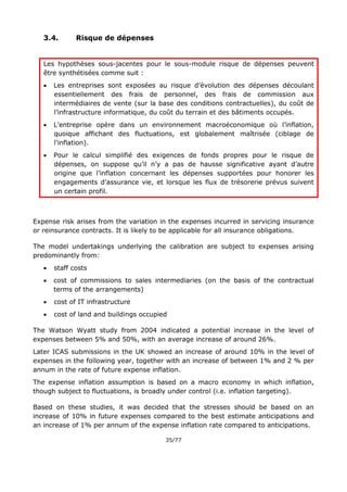35/77
3.4. Risque de dépenses
Les hypothèses sous-jacentes pour le sous-module risque de dépenses peuvent
être synthétisées comme suit :
 Les entreprises sont exposées au risque d’évolution des dépenses découlant
essentiellement des frais de personnel, des frais de commission aux
intermédiaires de vente (sur la base des conditions contractuelles), du coût de
l’infrastructure informatique, du coût du terrain et des bâtiments occupés.
 L’entreprise opère dans un environnement macroéconomique où l’inflation,
quoique affichant des fluctuations, est globalement maîtrisée (ciblage de
l’inflation).
 Pour le calcul simplifié des exigences de fonds propres pour le risque de
dépenses, on suppose qu’il n’y a pas de hausse significative ayant d’autre
origine que l’inflation concernant les dépenses supportées pour honorer les
engagements d’assurance vie, et lorsque les flux de trésorerie prévus suivent
un certain profil.
Expense risk arises from the variation in the expenses incurred in servicing insurance
or reinsurance contracts. It is likely to be applicable for all insurance obligations.
The model undertakings underlying the calibration are subject to expenses arising
predominantly from:
 staff costs
 cost of commissions to sales intermediaries (on the basis of the contractual
terms of the arrangements)
 cost of IT infrastructure
 cost of land and buildings occupied
The Watson Wyatt study from 2004 indicated a potential increase in the level of
expenses between 5% and 50%, with an average increase of around 26%.
Later ICAS submissions in the UK showed an increase of around 10% in the level of
expenses in the following year, together with an increase of between 1% and 2 % per
annum in the rate of future expense inflation.
The expense inflation assumption is based on a macro economy in which inflation,
though subject to fluctuations, is broadly under control (i.e. inflation targeting).
Based on these studies, it was decided that the stresses should be based on an
increase of 10% in future expenses compared to the best estimate anticipations and
an increase of 1% per annum of the expense inflation rate compared to anticipations.
 