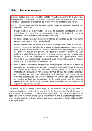 37/77
3.6. Risque de cessation
Le sous-module risque de cessation reflète l’évolution négative de la valeur des
engagements d’assurance, découlant d’évolutions dans le niveau ou la volatilité
des taux de cessation, d’échéance, de reconduction et de rachats des polices.
Les hypothèses sous-jacentes au sous-module risque de cessation peuvent être
synthétisées comme suit :
 L’augmentation et la diminution du taux de cessation constituent un choc
symétrique pour les scénarios d’augmentation et de diminution du risque de
cessation (pas d’événement de cessation massive).
 Le risque associé aux options que l’entreprise d’assurance ou de réassurance
cédante peut exercer n’est pas significatif.
 Une distinction entre les polices d’assurance rentrant ou non dans le cadre de la
gestion de fonds de pension de groupes est jugée appropriée concernant le
choc d’événement de cessation massive. Cela est dû au fait que pour la gestion
de fonds de pension de groupes, le risque de cessation massive est jugé
nettement plus élevé du fait qu’il n’y a généralement pas de pénalité pour
rachat, et que les investisseurs institutionnels sont généralement mieux
informés et donc retireraient rapidement leurs fonds s’ils avaient le moindre
doute quant à la solvabilité d’une entreprise.
 Pour le calcul simplifié des exigences de fonds propres concernant le risque de
cessation vie, on suppose ce qui suit : le calcul simplifié est effectué à un degré
de granularité approprié, de telle sorte que le groupe de polices auquel la
méthode est appliquée est homogène en termes de taux de cessation ; les taux
de cessation ne sont pas significativement sensibles aux tendances des
variables économiques, les taux de cessation ne varient pas significativement
en fonction de l’âge du souscripteur ; et le capital requis pour le risque de
cessation en vie calculé à partir de la formule simplifiée n’est pas significatif au
regard du capital requis global.
The lapse risk sub- module should capture the adverse change in the value of
insurance liabilities, resulting from changes in the level or volatility of the rates of
policy lapses, terminations, renewals, and surrenders. The capital requirement for
lapse risk is the maximum of the capital requirement in one of the following scenarios:
a permanent increase of lapse rates, a permanent decrease of lapse rates, and the
mass lapse event.
 