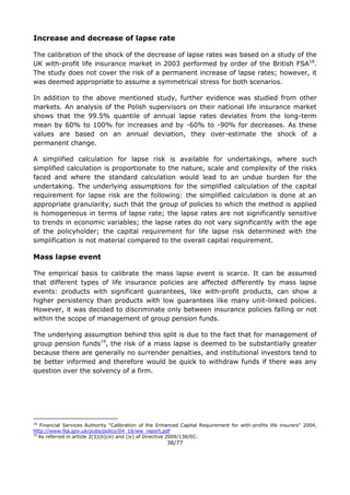 38/77
Increase and decrease of lapse rate
The calibration of the shock of the decrease of lapse rates was based on a study of the
UK with-profit life insurance market in 2003 performed by order of the British FSA18
.
The study does not cover the risk of a permanent increase of lapse rates; however, it
was deemed appropriate to assume a symmetrical stress for both scenarios.
In addition to the above mentioned study, further evidence was studied from other
markets. An analysis of the Polish supervisors on their national life insurance market
shows that the 99.5% quantile of annual lapse rates deviates from the long-term
mean by 60% to 100% for increases and by -60% to -90% for decreases. As these
values are based on an annual deviation, they over-estimate the shock of a
permanent change.
A simplified calculation for lapse risk is available for undertakings, where such
simplified calculation is proportionate to the nature, scale and complexity of the risks
faced and where the standard calculation would lead to an undue burden for the
undertaking. The underlying assumptions for the simplified calculation of the capital
requirement for lapse risk are the following: the simplified calculation is done at an
appropriate granularity, such that the group of policies to which the method is applied
is homogeneous in terms of lapse rate; the lapse rates are not significantly sensitive
to trends in economic variables; the lapse rates do not vary significantly with the age
of the policyholder; the capital requirement for life lapse risk determined with the
simplification is not material compared to the overall capital requirement.
Mass lapse event
The empirical basis to calibrate the mass lapse event is scarce. It can be assumed
that different types of life insurance policies are affected differently by mass lapse
events: products with significant guarantees, like with-profit products, can show a
higher persistency than products with low guarantees like many unit-linked policies.
However, it was decided to discriminate only between insurance policies falling or not
within the scope of management of group pension funds.
The underlying assumption behind this split is due to the fact that for management of
group pension funds19
, the risk of a mass lapse is deemed to be substantially greater
because there are generally no surrender penalties, and institutional investors tend to
be better informed and therefore would be quick to withdraw funds if there was any
question over the solvency of a firm.
18
Financial Services Authority "Calibration of the Enhanced Capital Requirement for with-profits life insurers" 2004,
http://www.fsa.gov.uk/pubs/policy/04_16/ww_report.pdf
19
As referred in article 2(3)(b)(iii) and (iv) of Directive 2009/138/EC.
 